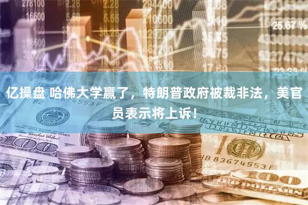 亿操盘 哈佛大学赢了，特朗普政府被裁非法，美官员表示将上诉！