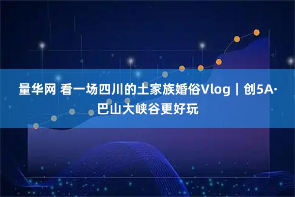 量华网 看一场四川的土家族婚俗Vlog｜创5A·巴山大峡谷更好玩