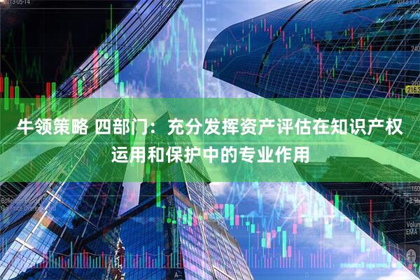 牛领策略 四部门：充分发挥资产评估在知识产权运用和保护中的专业作用