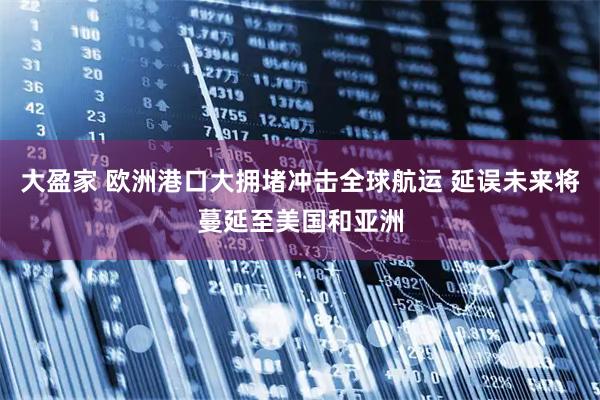 大盈家 欧洲港口大拥堵冲击全球航运 延误未来将蔓延至美国和亚洲