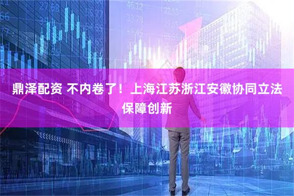 鼎泽配资 不内卷了！上海江苏浙江安徽协同立法保障创新