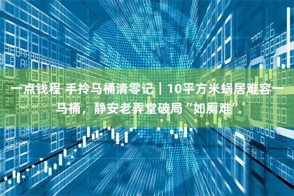 一点钱程 手拎马桶清零记｜10平方米蜗居难容一马桶，静安老弄堂破局“如厕难”