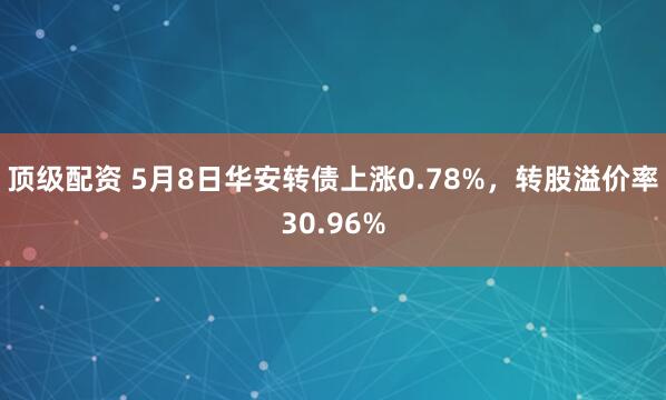 顶级配资 5月8日华安转债上涨0.78%，转股溢价率30.96%