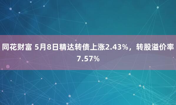 同花财富 5月8日精达转债上涨2.43%，转股溢价率7.57%