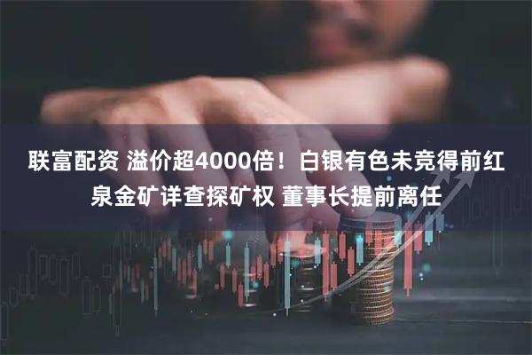 联富配资 溢价超4000倍！白银有色未竞得前红泉金矿详查探矿权 董事长提前离任