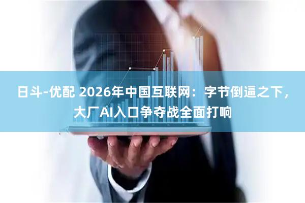 日斗-优配 2026年中国互联网：字节倒逼之下，大厂AI入口争夺战全面打响