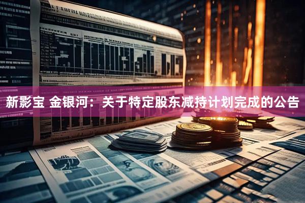 新影宝 金银河：关于特定股东减持计划完成的公告