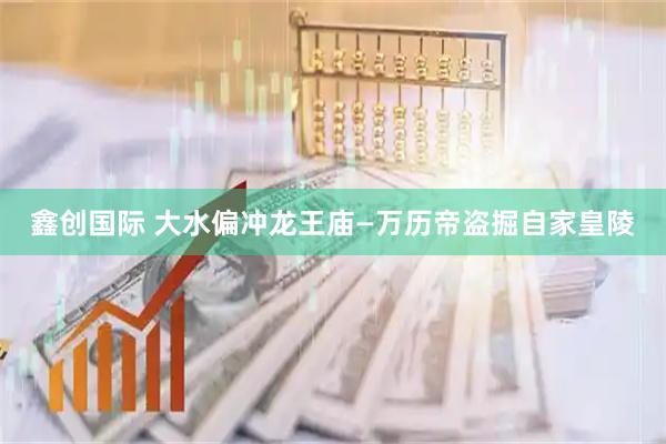 鑫创国际 大水偏冲龙王庙—万历帝盗掘自家皇陵