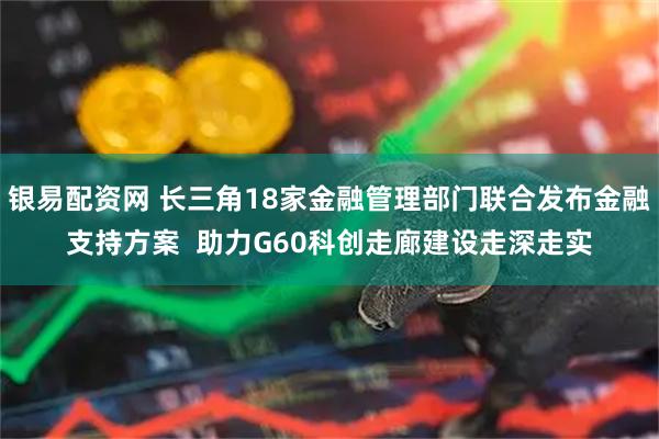 银易配资网 长三角18家金融管理部门联合发布金融支持方案  助力G60科创走廊建设走深走实