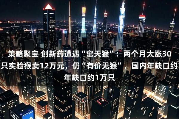 策略聚宝 创新药遭遇“窜天猴”：两个月大涨30%，1只实验猴卖12万元，仍“有价无猴”，国内年缺口约1万只