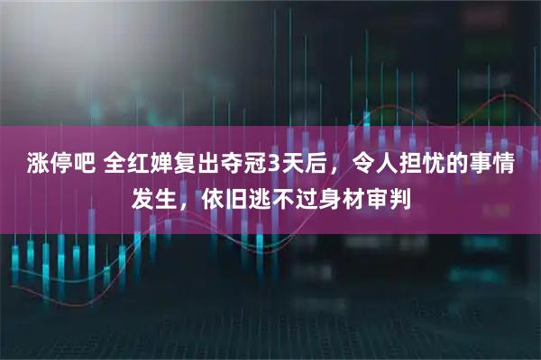 涨停吧 全红婵复出夺冠3天后，令人担忧的事情发生，依旧逃不过身材审判
