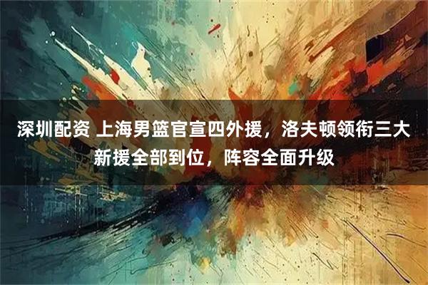 深圳配资 上海男篮官宣四外援，洛夫顿领衔三大新援全部到位，阵容全面升级