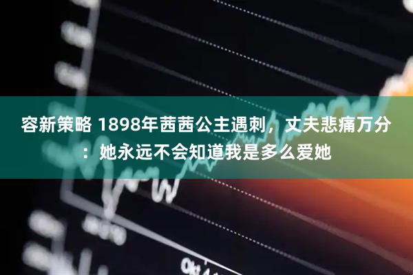 容新策略 1898年茜茜公主遇刺，丈夫悲痛万分：她永远不会知道我是多么爱她