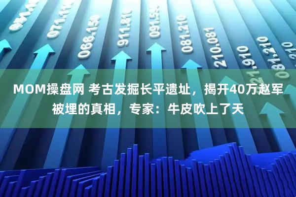 MOM操盘网 考古发掘长平遗址，揭开40万赵军被埋的真相，专家：牛皮吹上了天