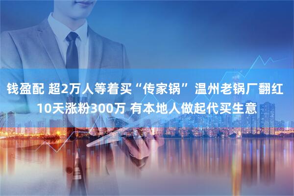 钱盈配 超2万人等着买“传家锅” 温州老锅厂翻红 10天涨粉300万 有本地人做起代买生意