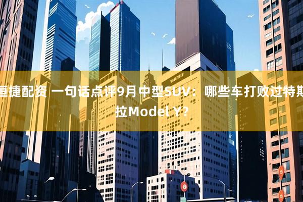 恒捷配资 一句话点评9月中型SUV：哪些车打败过特斯拉Model Y？