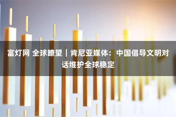 富灯网 全球瞭望｜肯尼亚媒体：中国倡导文明对话维护全球稳定