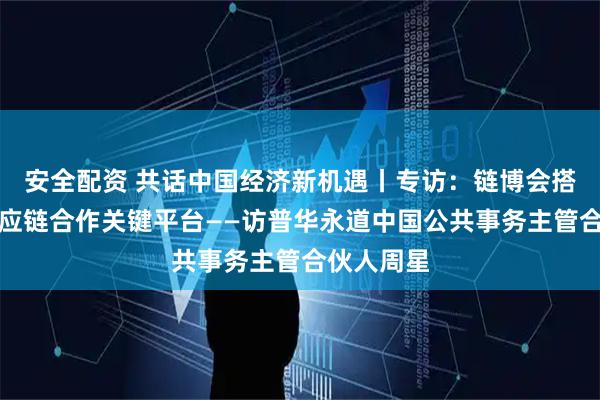安全配资 共话中国经济新机遇丨专访：链博会搭建全球供应链合作关键平台——访普华永道中国公共事务主管合伙人周星