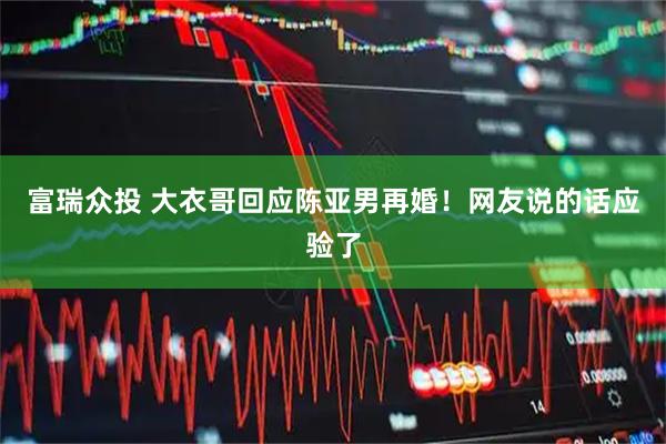 富瑞众投 大衣哥回应陈亚男再婚！网友说的话应验了