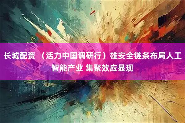 长城配资 （活力中国调研行）雄安全链条布局人工智能产业 集聚效应显现