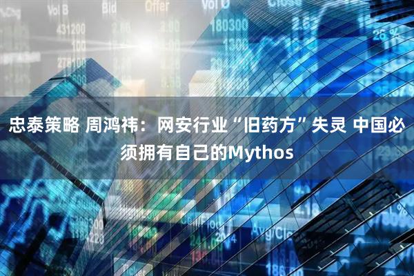 忠泰策略 周鸿祎：网安行业“旧药方”失灵 中国必须拥有自己的Mythos